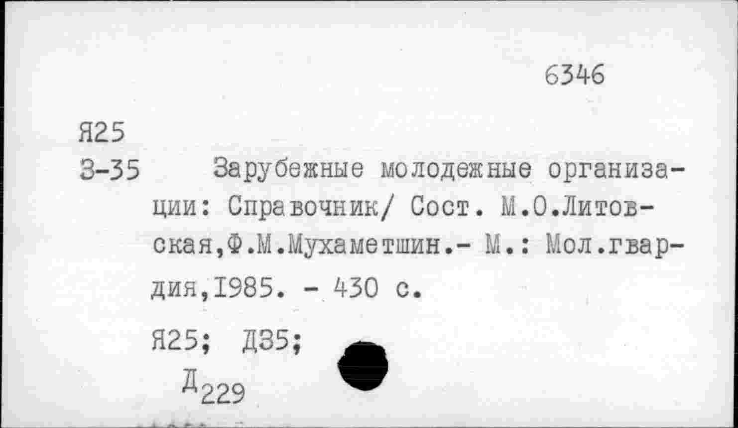 ﻿6346
Я25
3-35 Зарубежные молодежные организации: Справочник/ Сост. М.0.Литовская, Ф.М.Мухаметшин.- М.: Мол.гвардия,1985. - 430 с.
Я25; Д35;
Д229